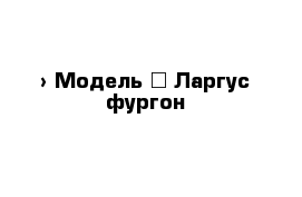  › Модель ­ Ларгус фургон